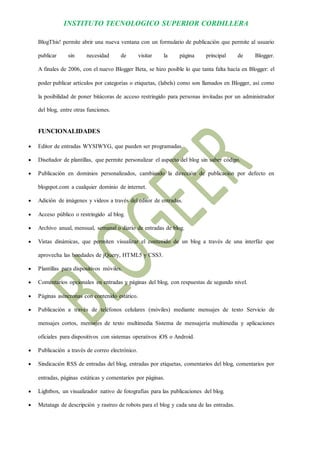 INSTITUTO TECNOLOGICO SUPERIOR CORDILLERA 
BlogThis! permite abrir una nueva ventana con un formulario de publicación que permite al usuario publicar sin necesidad de visitar la página principal de Blogger. A finales de 2006, con el nuevo Blogger Beta, se hizo posible lo que tanta falta hacía en Blogger: el poder publicar artículos por categorías o etiquetas, (labels) como son llamados en Blogger, así como la posibilidad de poner bitácoras de acceso restringido para personas invitadas por un administrador del blog, entre otras funciones. 
FUNCIONALIDADES 
 Editor de entradas WYSIWYG, que pueden ser programadas. 
 Diseñador de plantillas, que permite personalizar el aspecto del blog sin saber código. 
 Publicación en dominios personalizados, cambiando la dirección de publicación por defecto en blogspot.com a cualquier dominio de internet. 
 Adición de imágenes y videos a través del editor de entradas. 
 Acceso público o restringido al blog. 
 Archivo anual, mensual, semanal o diario de entradas de blog. 
 Vistas dinámicas, que permiten visualizar el contenido de un blog a través de una interfáz que aprovecha las bondades de jQuery, HTML5 y CSS3. 
 Plantillas para dispositivos móviles. 
 Comentarios opcionales en entradas y páginas del blog, con respuestas de segundo nivel. 
 Páginas asíncronas con contenido estático. 
 Publicación a través de teléfonos celulares (móviles) mediante mensajes de texto Servicio de mensajes cortos, mensajes de texto multimedia Sistema de mensajería multimedia y aplicaciones oficiales para dispositivos con sistemas operativos iOS o Android. 
 Publicación a través de correo electrónico. 
 Sindicación RSS de entradas del blog, entradas por etiquetas, comentarios del blog, comentarios por entradas, páginas estáticas y comentarios por páginas. 
 Lightbox, un visualizador nativo de fotografías para las publicaciones del blog. 
 Metatags de descripción y rastreo de robots para el blog y cada una de las entradas.  