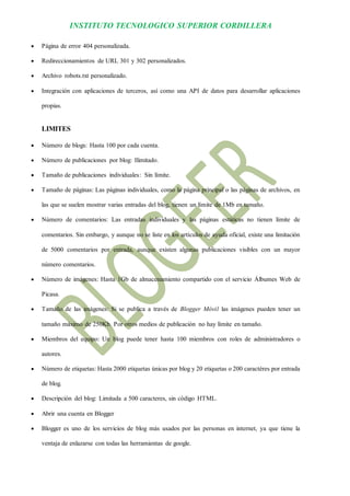 INSTITUTO TECNOLOGICO SUPERIOR CORDILLERA 
 Página de error 404 personalizada. 
 Redireccionamientos de URL 301 y 302 personalizados. 
 Archivo robots.txt personalizado. 
 Integración con aplicaciones de terceros, así como una API de datos para desarrollar aplicaciones propias. 
LIMITES 
 Número de blogs: Hasta 100 por cada cuenta. 
 Número de publicaciones por blog: Ilimitado. 
 Tamaño de publicaciones individuales: Sin límite. 
 Tamaño de páginas: Las páginas individuales, como la página principal o las páginas de archivos, en las que se suelen mostrar varias entradas del blog, tienen un límite de 1Mb en tamaño. 
 Número de comentarios: Las entradas individuales y las páginas estáticas no tienen límite de comentarios. Sin embargo, y aunque no se liste en los artículos de ayuda oficial, existe una limitación de 5000 comentarios por entrada, aunque existen algunas publicaciones visibles con un mayor número comentarios. 
 Número de imágenes: Hasta 1Gb de almacenamiento compartido con el servicio Álbumes Web de Picasa. 
 Tamaño de las imágenes: Si se publica a través de Blogger Móvil las imágenes pueden tener un tamaño máximo de 250Kb. Por otros medios de publicación no hay límite en tamaño. 
 Miembros del equipo: Un blog puede tener hasta 100 miembros con roles de administradores o autores. 
 Número de etiquetas: Hasta 2000 etiquetas únicas por blog y 20 etiquetas o 200 caractéres por entrada de blog. 
 Descripción del blog: Limitada a 500 caracteres, sin código HTML. 
 Abrir una cuenta en Blogger 
 Blogger es uno de los servicios de blog más usados por las personas en internet, ya que tiene la ventaja de enlazarse con todas las herramientas de google.  