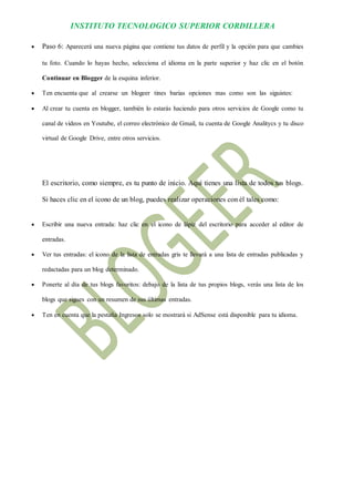 INSTITUTO TECNOLOGICO SUPERIOR CORDILLERA 
 Paso 6: Aparecerá una nueva página que contiene tus datos de perfil y la opción para que cambies tu foto. Cuando lo hayas hecho, selecciona el idioma en la parte superior y haz clic en el botón Continuar en Blogger de la esquina inferior. 
 Ten encuenta que al crearse un blogeer tines barias opciones mas como son las siguistes: 
 Al crear tu cuenta en blogger, también lo estarás haciendo para otros servicios de Google como tu canal de videos en Youtube, el correo electrónico de Gmail, tu cuenta de Google Analitycs y tu disco virtual de Google Drive, entre otros servicios. 
El escritorio, como siempre, es tu punto de inicio. Aquí tienes una lista de todos tus blogs. Si haces clic en el icono de un blog, puedes realizar operaciones con él tales como: 
 Escribir una nueva entrada: haz clic en el icono de lápiz del escritorio para acceder al editor de entradas. 
 Ver tus entradas: el icono de la lista de entradas gris te llevará a una lista de entradas publicadas y redactadas para un blog determinado. 
 Ponerte al día de tus blogs favoritos: debajo de la lista de tus propios blogs, verás una lista de los blogs que sigues con un resumen de sus últimas entradas. 
 Ten en cuenta que la pestaña Ingresos solo se mostrará si AdSense está disponible para tu idioma. 
 