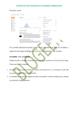 INSTITUTO TECNOLOGICO SUPERIOR CORDILLERA 
Descripción general 
En la pestaña Descripción general, puedes ver la actividad de tu blog, las novedades y sugerencias del equipo de Blogger, así como los blogs importantes más recientes. 
ESCRIBIR UNA ENTRADA 
Cuando accedas a Blogger, lo primero que verás es el escritorio con la lista de tus blogs. Tienes que hacer lo siguiente: 
1. Haz clic en el icono naranja del lápiz para redactar una entrada nueva y, a continuación, escribe algo que quieras compartir con el resto del mundo. 
2. A continuación, se abrirá la página del editor de entradas. Escribe un título para tu entrada (es opcional) y luego redáctala:  
