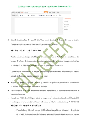 INSTITUTO TECNOLOGICO SUPERIOR CORDILLERA 
3. Cuando termines, haz clic en el botón Vista previa (encima de la entrada) para revisarla. Cuando consideres que está lista, haz clic en el botón Publicar. 
AÑADIR UNA IMAGEN A BLOGEER 
Puedes añadir una imagen a tu blog de tu ordenador o de la Web. Haz clic en el icono de imagen de la barra de herramientas del editor de entradas. En la ventana que aparece, localiza la imagen en tu ordenador o escribe la URL de una imagen de la Web. 
Cuando hayas seleccionado la imagen, podrás elegir un diseño para determinar cuál será el aspecto de la imagen cuando aparezca en el blog: 
 Además, las opciones "Izquierda", "Centrar" y "Derecha" te permitirán personalizar la forma en que el texto del blog se distribuirá alrededor de tu imagen. 
 Las opciones de la sección "Tamaño de la imagen" determinarán el tamaño con que aparecerá la imagen en la entrada. 
 Haz clic en SUBIR IMAGEN para añadir la imagen y, a continuación, haz clic enFINALIZADO cuando aparezca la ventana de notificación indicándote que "Se ha añadido tu imagen". INSERTAR AÑADIR UN VIDEO A BLOGEER 
 Para añadir un vídeo a la entrada del blog, haz clic en el icono del negativo de película de la barra de herramientas del editor de entradas que se encuentra encima del cuadro  