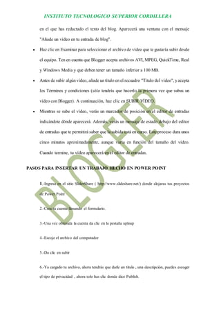 INSTITUTO TECNOLOGICO SUPERIOR CORDILLERA 
en el que has redactado el texto del blog. Aparecerá una ventana con el mensaje "Añade un vídeo en tu entrada de blog". 
 Haz clic en Examinar para seleccionar el archivo de vídeo que te gustaría subir desde el equipo. Ten en cuenta que Blogger acepta archivos AVI, MPEG, QuickTime, Real y Windows Media y que deben tener un tamaño inferior a 100 MB. 
 Antes de subir algún vídeo, añade un título en el recuadro "Título del vídeo", y acepta los Términos y condiciones (sólo tendrás que hacerlo la primera vez que subas un vídeo con Blogger). A continuación, haz clic en SUBIR VÍDEO. 
 Mientras se sube el vídeo, verás un marcador de posición en el editor de entradas indicándote dónde aparecerá. Además, verás un mensaje de estado debajo del editor de entradas que te permitirá saber que la subida está en curso. Este proceso dura unos cinco minutos aproximadamente, aunque varía en función del tamaño del vídeo. Cuando termine, tu vídeo aparecerá en el editor de entradas. 
PASOS PARA INSERTAR UN TRABAJO HECHO EN POWER POINT 
1.-Ingresa en el sitio SliderShare ( http://www.slideshare.net/) donde alojaras tus proyectos de Power Point 
2.-Crea tu cuenta llenando el formulario. 
3.-Una vez obtenida la cuenta da clic en la pestaña uploap 
4.-Escoje el archivo del computador 
5.-Da clic en subir 
6.-Ya cargado tu archivo, ahora tendrás que darle un titulo , una descripción, puedes escoger el tipo de privacidad , ahora solo has clic donde dice Publish.  