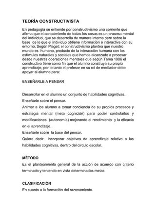 TEORÍA CONSTRUCTIVISTA
En pedagogía se entiende por constructivismo una corriente que
afirma que el conocimiento de todas los cosas es un proceso mental
del individuo, que se desarrolla de manera interna pero sobre la
base de lo que el individuo obtiene información e interactiva con su
entorno, Según Piaget; el constructivismo plantea que nuestro
mundo es humano, producto de la interacción humana con los
estímulos naturales y sociales que hemos alcanzado a procesar
desde nuestras operaciones mentales que según Tama 1986 el
constructivo tiene como fin que el alumno construya su propio
aprendizaje, por lo tanto el profesor en su rol de mediador debe
apoyar al alumno para:
ENSEÑARLE A PENSAR
Desarrollar en el alumno un conjunto de habilidades cognitivas.
Enseñarle sobre el pensar.
Animar a los alumno a tomar conciencia de su propios procesos y
estrategia mental (meta cognición) para poder controlarlos y
modificaciones (autonomía) mejorando el rendimiento y la eficacia
en el aprendizaje.
Enseñarle sobre la base del pensar.
Quiere decir incorporar objetivos de aprendizaje relativo a las
habilidades cognitivas, dentro del círculo escolar.
MÉTODO
Es el planteamiento general de la acción de acuerdo con criterio
terminado y teniendo en vista determinadas metas.
CLASIFICACIÓN
En cuanto a la formación del razonamiento.
 