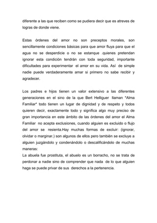 diferente a las que reciben como se pudiera decir que es atreves de
logras de donde viene.
Estas órdenes del amor no son preceptos morales, son
sencillamente condiciones básicas para que amor fluya para que el
agua no se desperdicie o no se estanque .quienes pretendan
ignorar esta condición tendrán con toda seguridad, importante
dificultades para experimentar el amor en su vida. Así de simple
nadie puede verdaderamente amar si primero no sabe recibir y
agradecer.
Los padres e hijos tienen un valor extensivo a las diferentes
generaciones en el sino de la que Bert Helliguer llaman *Alma
Familiar* todo tienen un lugar de dignidad y de respeto y todos
quieren decir, exactamente todo y significa algo muy preciso de
gran importancia en este ámbito de las órdenes del amor el Alma
Familiar no acepta exclusiones, cuando alguien es excluido o flujo
del amor se resienta.Hay muchas formas de excluir: (ignorar,
olvidar o marginar.) son algunos de ellos pero también se excluye a
alguien juzgándolo y condenándolo o descalificándolo de muchas
maneras:
La abuela fue prostituta, el abuelo es un borracho, no se trata de
perdonar a nadie sino de comprender que nada de lo que alguien
haga se puede privar de sus derechos a la pertenencia.
 