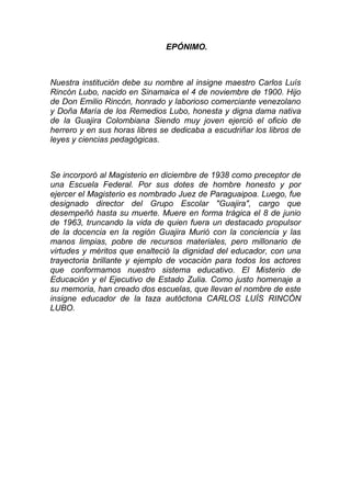 EPÓNIMO.
Nuestra institución debe su nombre al insigne maestro Carlos Luís
Rincón Lubo, nacido en Sinamaica el 4 de noviembre de 1900. Hijo
de Don Emilio Rincón, honrado y laborioso comerciante venezolano
y Doña María de los Remedios Lubo, honesta y digna dama nativa
de la Guajira Colombiana Siendo muy joven ejerció el oficio de
herrero y en sus horas libres se dedicaba a escudriñar los libros de
leyes y ciencias pedagógicas.
Se incorporó al Magisterio en diciembre de 1938 como preceptor de
una Escuela Federal. Por sus dotes de hombre honesto y por
ejercer el Magisterio es nombrado Juez de Paraguaipoa. Luego, fue
designado director del Grupo Escolar "Guajira", cargo que
desempeñó hasta su muerte. Muere en forma trágica el 8 de junio
de 1963, truncando la vida de quien fuera un destacado propulsor
de la docencia en la región Guajira Murió con la conciencia y las
manos limpias, pobre de recursos materiales, pero millonario de
virtudes y méritos que enalteció la dignidad del educador, con una
trayectoria brillante y ejemplo de vocación para todos los actores
que conformamos nuestro sistema educativo. El Misterio de
Educación y el Ejecutivo de Estado Zulia. Como justo homenaje a
su memoria, han creado dos escuelas, que llevan el nombre de este
insigne educador de la taza autóctona CARLOS LUÍS RINCÓN
LUBO.
 