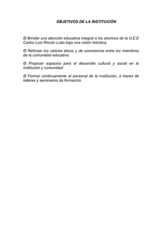 OBJETIVOS DE LA INSTITUCIÓN
Ø Brindar una atención educativa integral a los alumnos de la U.E.E
Carlos Luis Rincón Lubo bajo una visión holística.
Ø Reforzar los valores éticos y de convivencia entre los miembros
de la comunidad educativa.
Ø Propiciar espacios para el desarrollo cultural y social en la
institución y comunidad.
Ø Formar continuamente al personal de la institución, a través de
talleres y seminarios de formación.
 