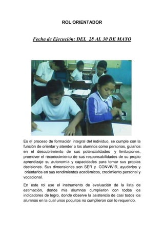 ROL ORIENTADOR
Fecha de Ejecución: DEL 28 AL 30 DE MAYO
Es el proceso de formación integral del individuo, se cumple con la
función de orientar y atender a los alumnos como personas, guiarlos
en el descubrimiento de sus potencialidades y limitaciones,
promover el reconocimiento de sus responsabilidades de su propio
aprendizaje su autonomía y capacidades para tomar sus propias
decisiones. Sus dimensiones son SER y CONVIVIR, ayudarlos y
orientarlos en sus rendimientos académicos, crecimiento personal y
vocacional.
En este rol use el instrumento de evaluación de la lista de
estimación, donde mis alumnos cumplieron con todos los
indicadores de logro, donde observe la asistencia de casi todos los
alumnos en la cual unos poquitos no cumplieron con lo requerido.
 