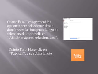 Cuarto Paso: Les apareserá las
opciones para seleccionar desde
donde sacar las imágenes.Luego de
seleccionarlas hacer clic en
´´Añadir imágenes seleccionadas´´.
Quinto Paso: Hacer clic en
´´Publicar´´, y se subira la foto
 