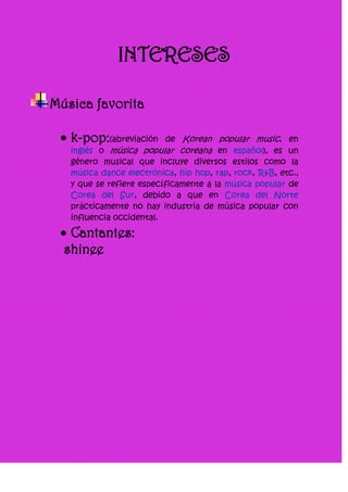 INTERESES

Música favorita

   k-pop:(abreviación     de Korean popular music, en
   inglés o música popular coreana en español), es un
   género musical que incluye diversos estilos como la
   música dance electrónica, hip hop, rap, rock, R&B, etc.,
   y que se refiere específicamente a la música popular de
   Corea del Sur, debido a que en Corea del Norte
   prácticamente no hay industria de música popular con
   influencia occidental.

   Cantantes:
  shinee
 