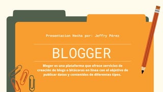 BLOGGER
Presentacion Hecha por: Jeffry Pérez
Bleger es una plataforma que ofrece servicios de
creación de blogs o bitácoras en línea con el objetivo de
publicar datos y contenidos de diferentes tipos.
 