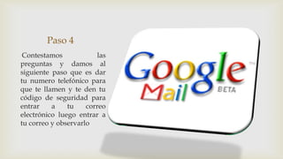 Paso 4
 Contestamos             las
preguntas y damos al
siguiente paso que es dar
tu numero telefónico para
que te llamen y te den tu
código de seguridad para
entrar    a    tu    correo
electrónico luego entrar a
tu correo y observarlo
 