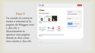Paso 5
Ya creado el correo te
metes a internet al la
pagina de blogger.com
y das clic y
directamente te
aparece una pagina
donde te dice crear
una cuenta y das clic
 