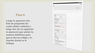 Paso 6
Luego te aparecen una
lista de preguntas las
cuales debes contestar y
luego dar clic en siguiente
te aparecerá que anotes tu
numero telefónico para
que te den tu código y lo
insertes donde se te
indique
 