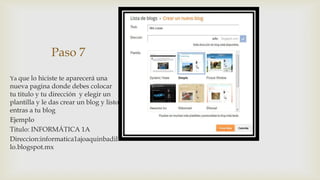 Paso 7

Ya que lo hiciste te aparecerá una
nueva pagina donde debes colocar
tu titulo y tu dirección y elegir un
plantilla y le das crear un blog y listo
entras a tu blog
Ejemplo
Titulo: INFORMÁTICA 1A
Direccion:informatica1ajoaquinbadil
lo.blogspot.mx
 