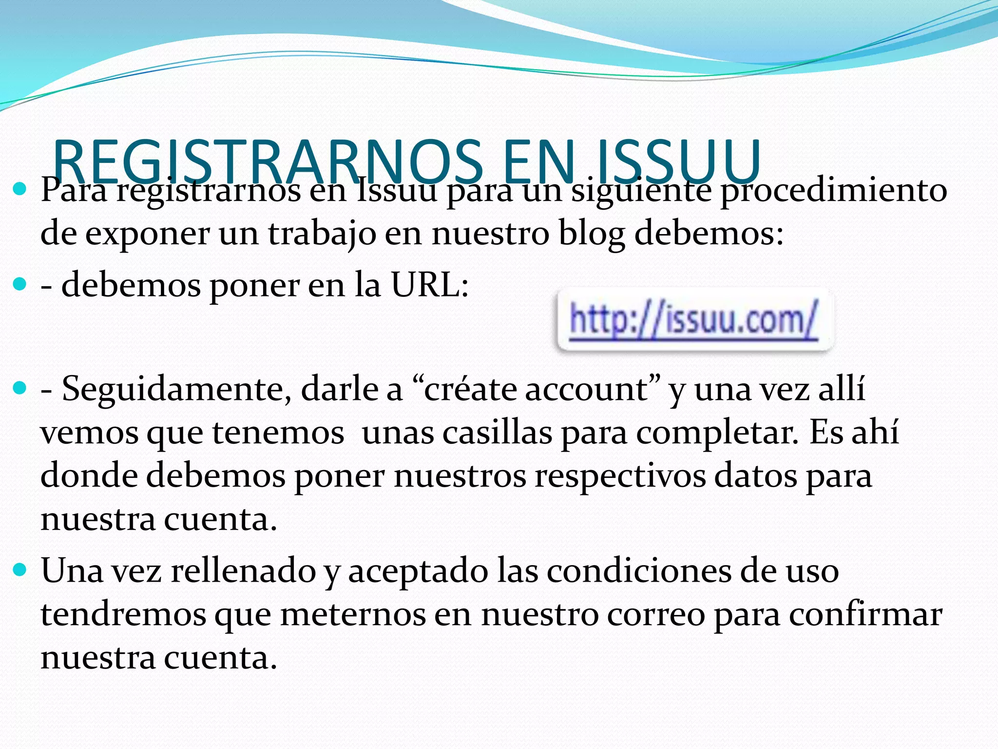 REGISTRARNOS EN ISSUU
 Para registrarnos en Issuu para un siguiente procedimiento
  de exponer un trabajo en nuestro blog debemos:
 - debemos poner en la URL:


 - Seguidamente, darle a “créate account” y una vez allí
  vemos que tenemos unas casillas para completar. Es ahí
  donde debemos poner nuestros respectivos datos para
  nuestra cuenta.
 Una vez rellenado y aceptado las condiciones de uso
  tendremos que meternos en nuestro correo para confirmar
  nuestra cuenta.
 