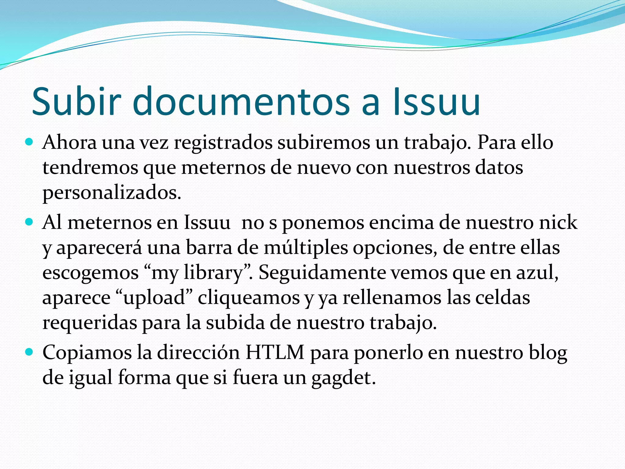 Subir documentos a Issuu
 Ahora una vez registrados subiremos un trabajo. Para ello
  tendremos que meternos de nuevo con nuestros datos
  personalizados.
 Al meternos en Issuu no s ponemos encima de nuestro nick
  y aparecerá una barra de múltiples opciones, de entre ellas
  escogemos “my library”. Seguidamente vemos que en azul,
  aparece “upload” cliqueamos y ya rellenamos las celdas
  requeridas para la subida de nuestro trabajo.
 Copiamos la dirección HTLM para ponerlo en nuestro blog
  de igual forma que si fuera un gagdet.
 