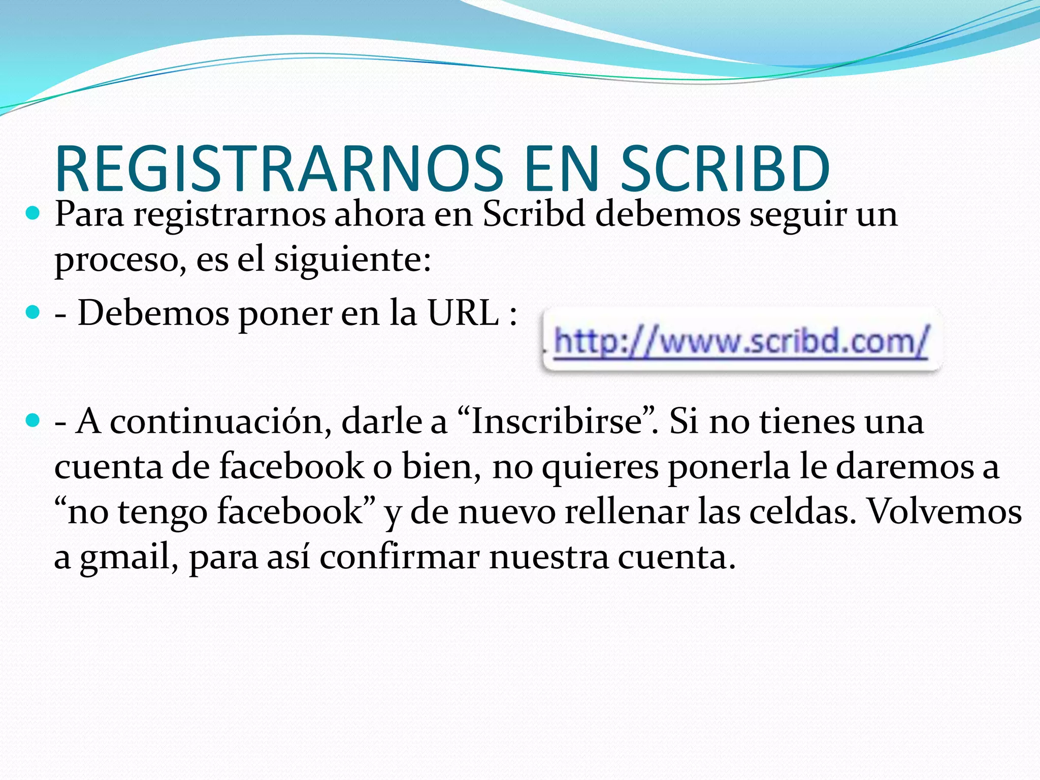 REGISTRARNOS ENdebemos seguir un
 Para registrarnos ahora en Scribd
                                    SCRIBD
  proceso, es el siguiente:
 - Debemos poner en la URL :


 - A continuación, darle a “Inscribirse”. Si no tienes una
  cuenta de facebook o bien, no quieres ponerla le daremos a
  “no tengo facebook” y de nuevo rellenar las celdas. Volvemos
  a gmail, para así confirmar nuestra cuenta.
 