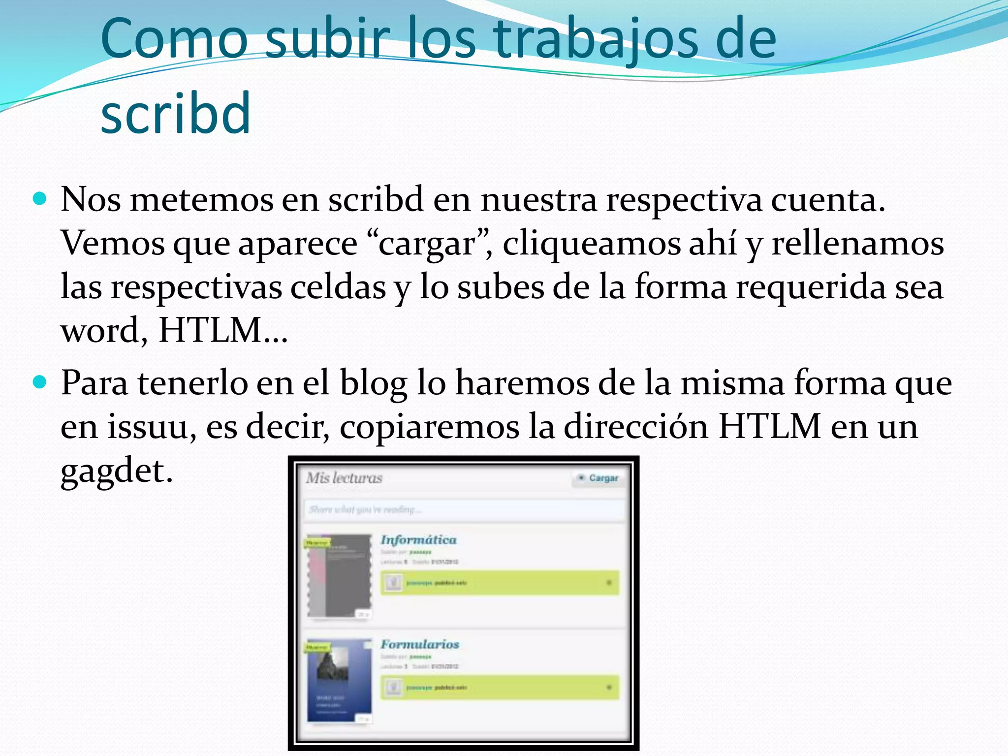 Como subir los trabajos de
    scribd
 Nos metemos en scribd en nuestra respectiva cuenta.
  Vemos que aparece “cargar”, cliqueamos ahí y rellenamos
  las respectivas celdas y lo subes de la forma requerida sea
  word, HTLM…
 Para tenerlo en el blog lo haremos de la misma forma que
  en issuu, es decir, copiaremos la dirección HTLM en un
  gagdet.
 