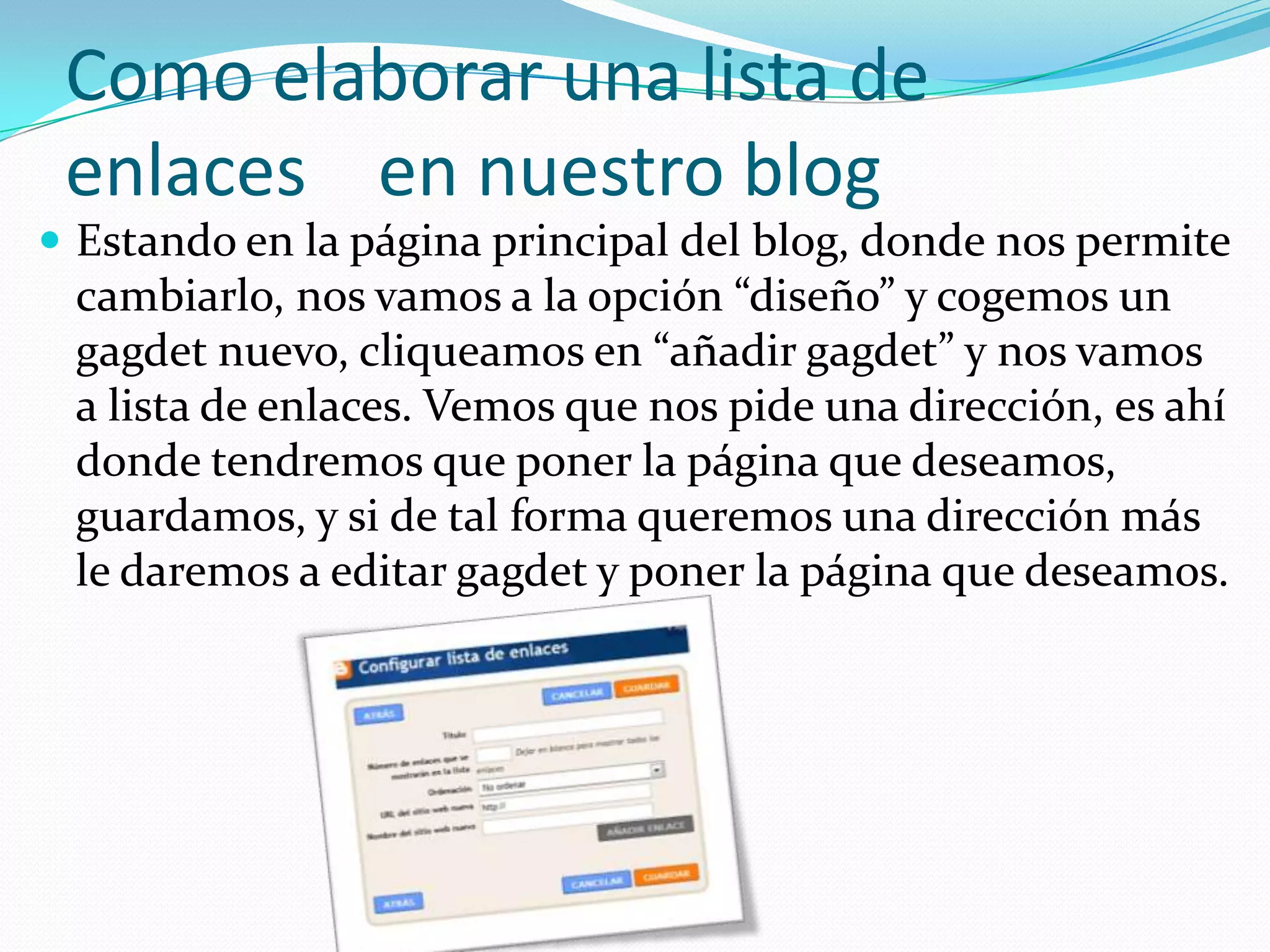 Como elaborar una lista de
 enlaces en nuestro blog
 Estando en la página principal del blog, donde nos permite
 cambiarlo, nos vamos a la opción “diseño” y cogemos un
 gagdet nuevo, cliqueamos en “añadir gagdet” y nos vamos
 a lista de enlaces. Vemos que nos pide una dirección, es ahí
 donde tendremos que poner la página que deseamos,
 guardamos, y si de tal forma queremos una dirección más
 le daremos a editar gagdet y poner la página que deseamos.
 
