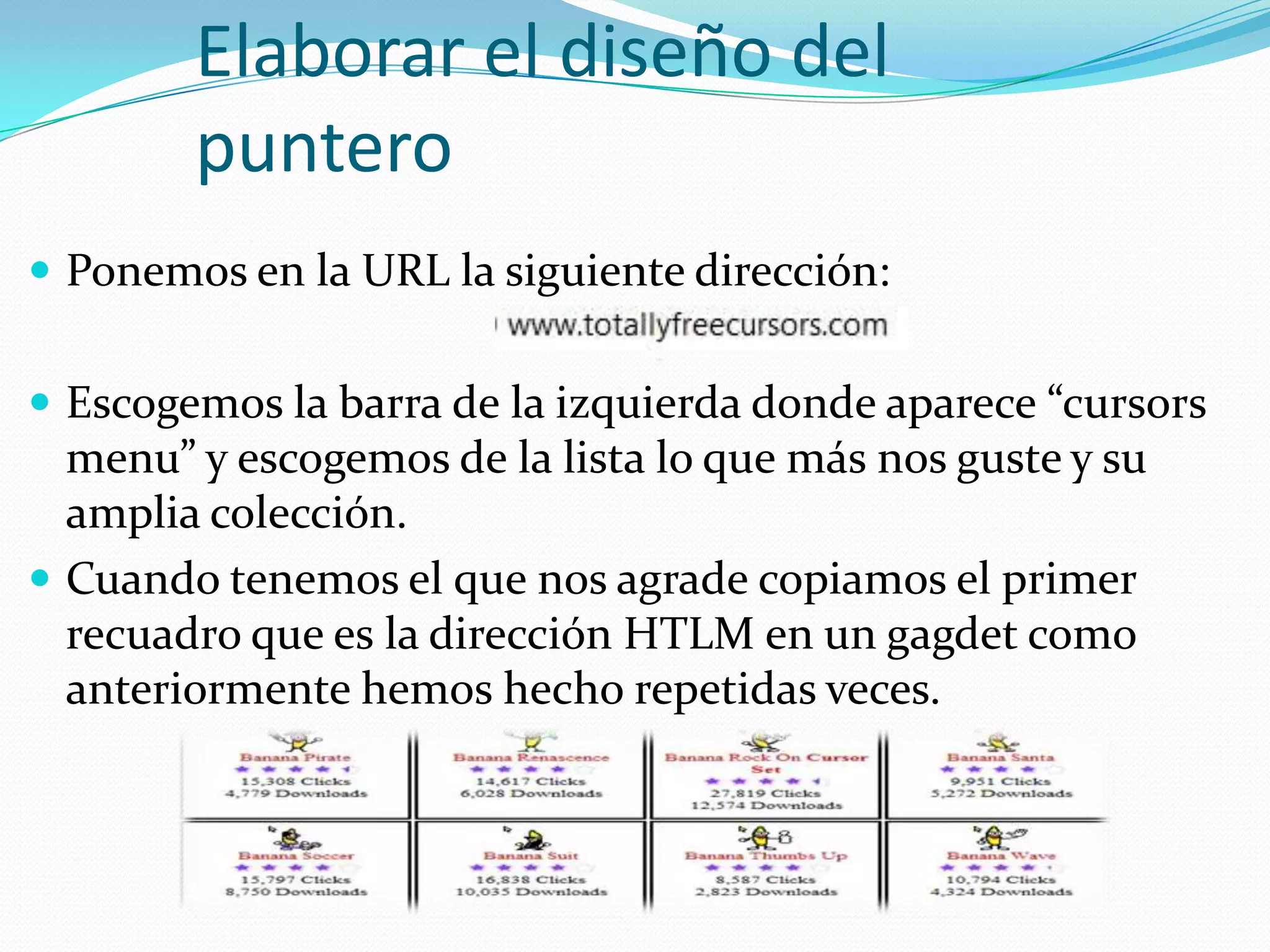 Elaborar el diseño del
        puntero
 Ponemos en la URL la siguiente dirección:


 Escogemos la barra de la izquierda donde aparece “cursors
  menu” y escogemos de la lista lo que más nos guste y su
  amplia colección.
 Cuando tenemos el que nos agrade copiamos el primer
  recuadro que es la dirección HTLM en un gagdet como
  anteriormente hemos hecho repetidas veces.
 