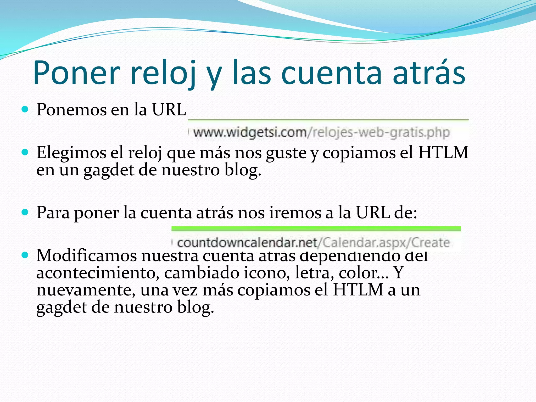 Poner reloj y las cuenta atrás
 Ponemos en la URL

 Elegimos el reloj que más nos guste y copiamos el HTLM
  en un gagdet de nuestro blog.

 Para poner la cuenta atrás nos iremos a la URL de:

 Modificamos nuestra cuenta atrás dependiendo del
  acontecimiento, cambiado icono, letra, color… Y
  nuevamente, una vez más copiamos el HTLM a un
  gagdet de nuestro blog.
 
