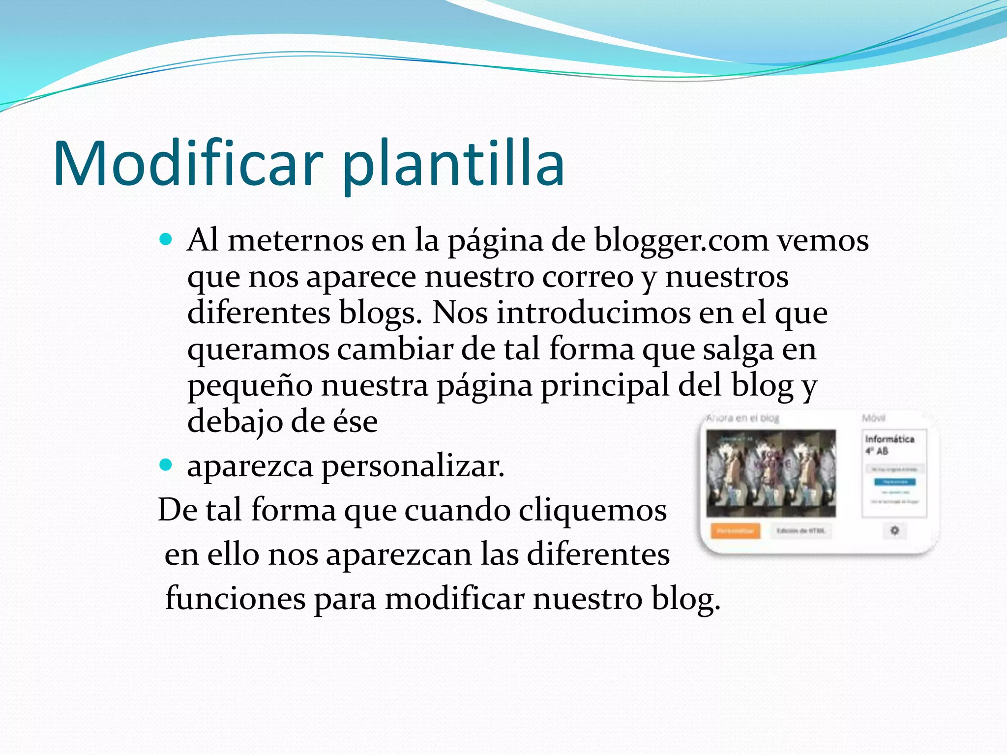 Modificar plantilla
    Al meternos en la página de blogger.com vemos
     que nos aparece nuestro correo y nuestros
     diferentes blogs. Nos introducimos en el que
     queramos cambiar de tal forma que salga en
     pequeño nuestra página principal del blog y
     debajo de ése
    aparezca personalizar.
   De tal forma que cuando cliquemos
   en ello nos aparezcan las diferentes
   funciones para modificar nuestro blog.
 