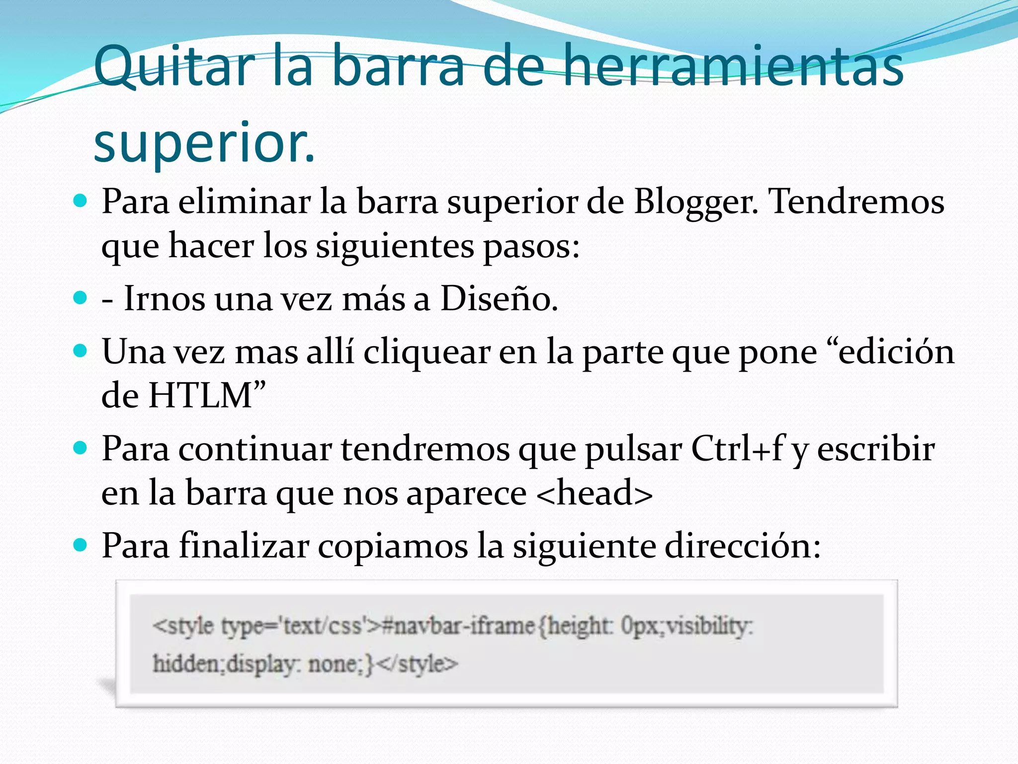 Quitar la barra de herramientas
    superior.
 Para eliminar la barra superior de Blogger. Tendremos
    que hacer los siguientes pasos:
   - Irnos una vez más a Diseño.
   Una vez mas allí cliquear en la parte que pone “edición
    de HTLM”
   Para continuar tendremos que pulsar Ctrl+f y escribir
    en la barra que nos aparece <head>
   Para finalizar copiamos la siguiente dirección:
 