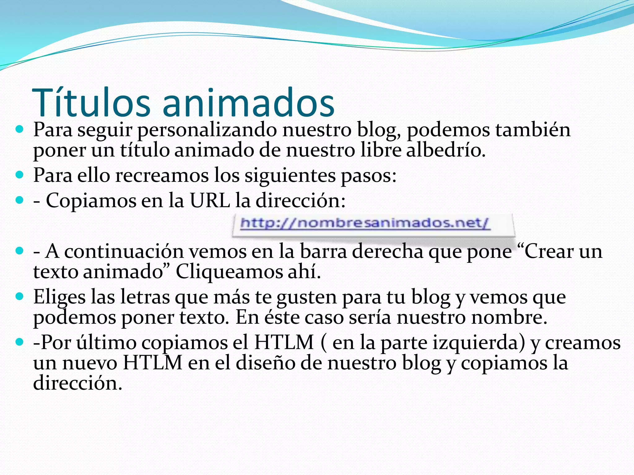 Títulos animados blog, podemos también
 Para seguir personalizando nuestro
  poner un título animado de nuestro libre albedrío.
 Para ello recreamos los siguientes pasos:
 - Copiamos en la URL la dirección:

 - A continuación vemos en la barra derecha que pone “Crear un
  texto animado” Cliqueamos ahí.
 Eliges las letras que más te gusten para tu blog y vemos que
  podemos poner texto. En éste caso sería nuestro nombre.
 -Por último copiamos el HTLM ( en la parte izquierda) y creamos
  un nuevo HTLM en el diseño de nuestro blog y copiamos la
  dirección.
 