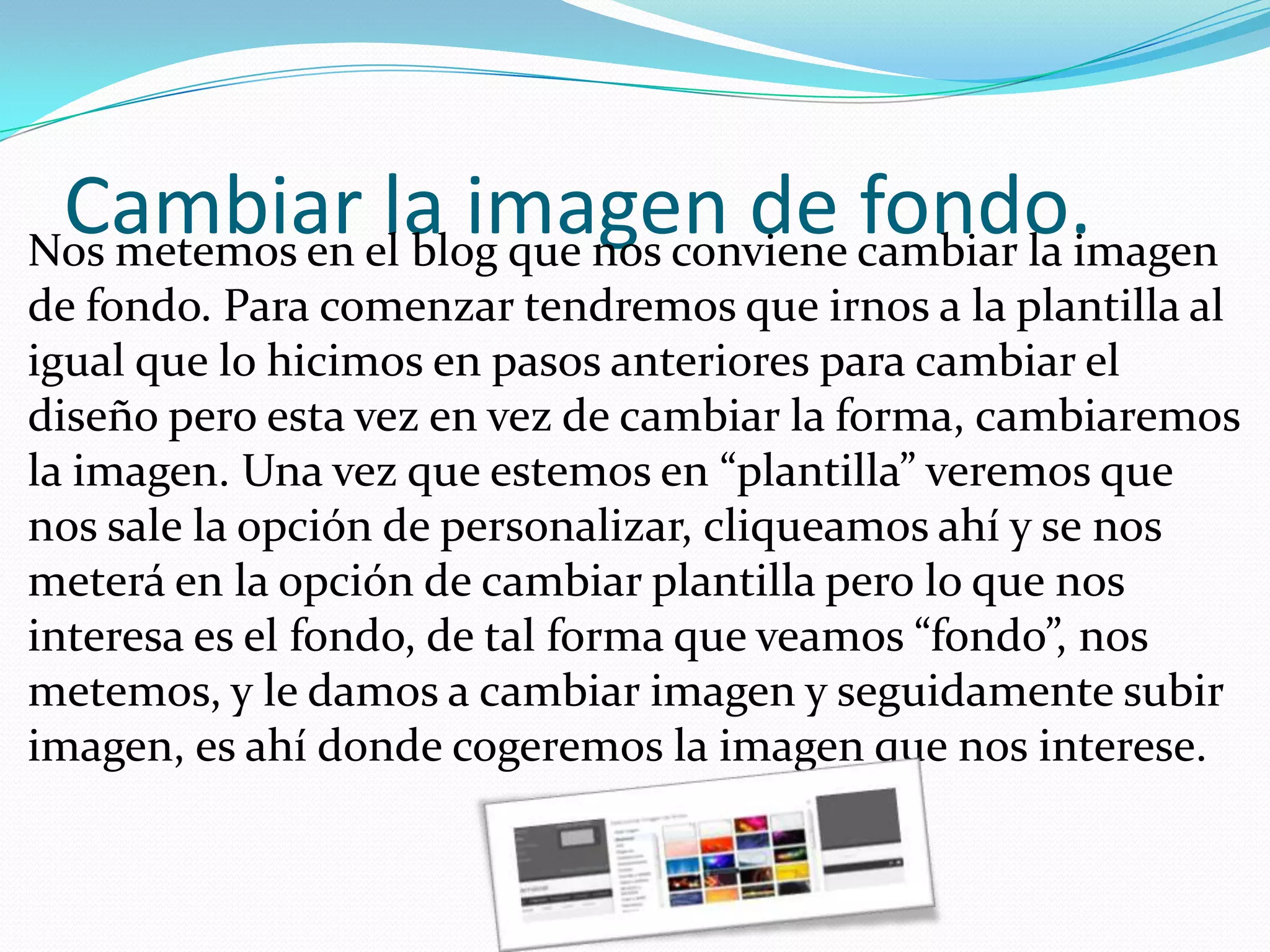 Cambiarella imagen de cambiar la imagen
Nos metemos en blog que nos conviene
                                     fondo.
de fondo. Para comenzar tendremos que irnos a la plantilla al
igual que lo hicimos en pasos anteriores para cambiar el
diseño pero esta vez en vez de cambiar la forma, cambiaremos
la imagen. Una vez que estemos en “plantilla” veremos que
nos sale la opción de personalizar, cliqueamos ahí y se nos
meterá en la opción de cambiar plantilla pero lo que nos
interesa es el fondo, de tal forma que veamos “fondo”, nos
metemos, y le damos a cambiar imagen y seguidamente subir
imagen, es ahí donde cogeremos la imagen que nos interese.
 