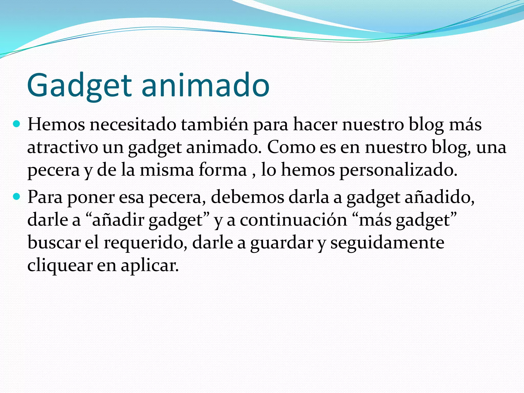 Gadget animado
 Hemos necesitado también para hacer nuestro blog más
  atractivo un gadget animado. Como es en nuestro blog, una
  pecera y de la misma forma , lo hemos personalizado.
 Para poner esa pecera, debemos darla a gadget añadido,
  darle a “añadir gadget” y a continuación “más gadget”
  buscar el requerido, darle a guardar y seguidamente
  cliquear en aplicar.
 