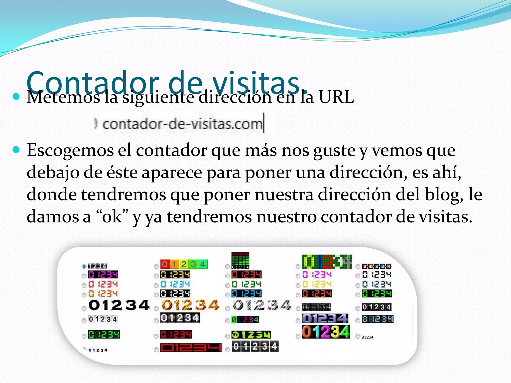 Contador de visitas.
 Metemos la siguiente dirección en la URL


 Escogemos el contador que más nos guste y vemos que
 debajo de éste aparece para poner una dirección, es ahí,
 donde tendremos que poner nuestra dirección del blog, le
 damos a “ok” y ya tendremos nuestro contador de visitas.
 