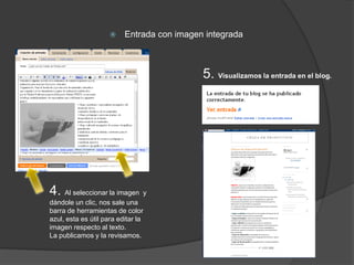     Entrada con imagen integrada



                                            5. Visualizamos la entrada en el blog.




4. Al seleccionar la imagen y
dándole un clic, nos sale una
barra de herramientas de color
azul, esta es útil para editar la
imagen respecto al texto.
La publicamos y la revisamos.
 