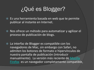 ¿Qué es Blogger?
   Es una herramienta basada en web que te permite
    publicar al instante en Internet.

   Nos ofrece un método para automatizar y agilizar el
    proceso de publicación de blogs.

   La interfaz de Blogger es compatible con los
    navegadores de Mac, sin embargo con Safari, no
    admiten los botones de formato e hipervínculos de
    nuestra pantalla de publicación (introducir
    manualmente). La versión más reciente de Mozilla
    Firefox es un navegador completamente compatible,
 