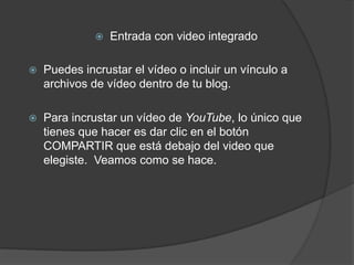    Entrada con video integrado

   Puedes incrustar el vídeo o incluir un vínculo a
    archivos de vídeo dentro de tu blog.

   Para incrustar un vídeo de YouTube, lo único que
    tienes que hacer es dar clic en el botón
    COMPARTIR que está debajo del video que
    elegiste. Veamos como se hace.
 