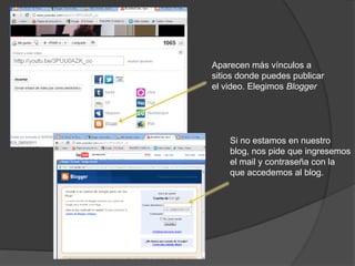 Aparecen más vínculos a
sitios donde puedes publicar
el video. Elegimos Blogger




    Si no estamos en nuestro
    blog, nos pide que ingresemos
    el mail y contraseña con la
    que accedemos al blog.
 