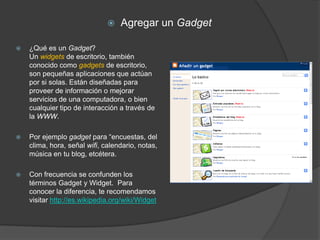    Agregar un Gadget

   ¿Qué es un Gadget?
    Un widgets de escritorio, también
    conocido como gadgets de escritorio,
    son pequeñas aplicaciones que actúan
    por si solas. Están diseñadas para
    proveer de información o mejorar
    servicios de una computadora, o bien
    cualquier tipo de interacción a través de
    la WWW.

   Por ejemplo gadget para “encuestas, del
    clima, hora, señal wifi, calendario, notas,
    música en tu blog, etcétera.

   Con frecuencia se confunden los
    términos Gadget y Widget. Para
    conocer la diferencia, te recomendamos
    visitar http://es.wikipedia.org/wiki/Widget
 