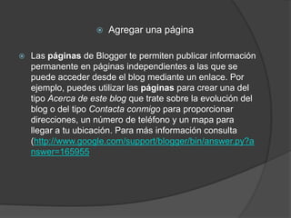    Agregar una página

   Las páginas de Blogger te permiten publicar información
    permanente en páginas independientes a las que se
    puede acceder desde el blog mediante un enlace. Por
    ejemplo, puedes utilizar las páginas para crear una del
    tipo Acerca de este blog que trate sobre la evolución del
    blog o del tipo Contacta conmigo para proporcionar
    direcciones, un número de teléfono y un mapa para
    llegar a tu ubicación. Para más información consulta
    (http://www.google.com/support/blogger/bin/answer.py?a
    nswer=165955
 