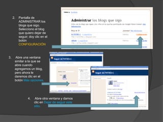 2.   Pantalla de
          ADMINISTRAR los
          blogs que sigo.
          Selecciono el blog
          que quiero dejar de
          seguir; doy clic en el
          botón
          CONFIGURACIÓN



3.    Abre una ventana
      similar a la que se
      abre cuando
      agregamos un blog,
      pero ahora le
      daremos clic en el
      botón Más opciones.




                 4.   Abre otra ventana y damos
                      clic en Dejar de seguir este
                      sitio.
 