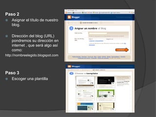 Paso 2
   Asignar el título de nuestro
    blog.

   Dirección del blog (URL)
    pondremos su dirección en
    internet , que será algo así
    como:
http://nombreelegido.blogspot.com




Paso 3
   Escoger una plantilla
 