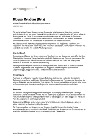 Blogger Relations (Beta)
achtung! Grundsätze für die Mikrozielgruppenansprache
v 0.8, 11.11.2013

Für uns bei achtung! haben Bloggerinnen und Blogger eine hohe Bedeutung. Sie sind gut vernetzte
Multiplikatoren, die uns und unsere Kunden kritisch und kreativ bei Projekten begleiten. Wir setzen auf sie als
Ausgangspunkt und Treiber für innovative Kommunikationskonzepte. Wir schätzen sie als Trendsetter,
Gradmesser für Qualität von Ideen und für ihre ehrliche, oft konstruktive Kritik. Wir arbeiten mit ihnen als
kompetenten Autorinnen und Autoren sowie als Beraterinnen und Beratern zusammen.
Als Ausdruck unserer Wertschätzung begegnen wir Bloggerinnen und Bloggern auf Augenhöhe. Wir
respektieren ihre Individualität, stellen uns auf ihre persönliche Situation ein, kommunizieren transparent und
verbindlich und vergüten ihre wertvolle Arbeit angemessen.
Was sind Blogs?
Bloggerinnen und Blogger sind für uns bei achtung! Web-Autorinnen und -Autoren, die regelmäßig über ihren
Alltag berichten, bestimmte Themen bearbeiten oder Politik, Gesellschaft und Wirtschaft kommentieren. Sie
nutzen Blogsoftware, sind offen für Diskussionen mit ihren Leserinnen und Lesern und haben großes
Interesse an technischer und persönlicher Vernetzung.
Verlagsgebundene Angebote sind für uns in der Regel keine Blogs. Ebenso reicht es nicht aus, dass eine
Publikation Blog-Software nutzt. Bloggerinnen und Blogger mit einem Hintergrund in Unternehmen Corporate Blogger, bloggende CEO etc. - sind jeweils individuell zu beurteilen.
Wertschätzung
Reichweite ist bei Blogs nur in zweiter Linie von Bedeutung. Vielmehr sind - neben der Sichtbarkeit in
Suchmaschinen und einer qualifizierten Reichweite ohne Streuverluste - die Vernetzung, die Kompetenz, der
kritische Blickwinkel oder die Qualität der Texte relevant. Die Bewertung eines Blogs nehmen wir daher immer
im Zusammenhang mit einem konkreten Projekt oder einer konkreten Kommunikationsaufgabe vor.
Ansprache
Wir verstehen uns gegenüber Bloggerinnen und Bloggern als Manager guter Beziehungen. Die Pflege
persönlicher Kontakte hat oberste Priorität. Wo dies nicht möglich ist, befassen wir uns dennoch intensiv mit
Form, Inhalt und Hintergrund der Blogs und entwickeln für jede Bloggerin und jeden Blogger eine individuelle
Form der Ansprache, die auf Dialog angelegt ist.
Bloggerinnen und Blogger landen bei uns nie auf fertig konfektionierten Listen. Insbesondere geben wir
solche Listen nicht an Kundinnen und Kunden weiter.
Die Zusammenstellung von Bloggerinnen und Bloggern, die wir für Kunden oder einzelne Projekte
ansprechen wollen, erfolgt grundsätzlich individuell. Kontaktdaten von Bloggerinnen und Bloggern reichen wir
an Kunden nur für klar umrissene und mit ihnen abgesprochene Zwecke weiter.

achtung! Blogger Kodex (Beta) , v0.8, 11.11.2013

1

 