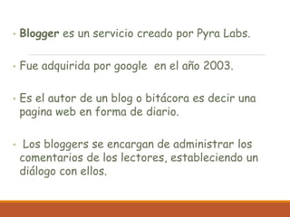 • Blogger es un servicio creado por Pyra Labs.
• Fue adquirida por google en el año 2003.
• Es el autor de un blog o bitácora es decir una
pagina web en forma de diario.
• Los bloggers se encargan de administrar los
comentarios de los lectores, estableciendo un
diálogo con ellos.