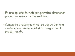 • Es una aplicación web que permite almacenar
presentaciones con diapositivas
• Comparte presentaciones, se puede dar una
conferencia sin necesidad de cargar con la
presentación.