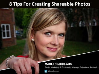 8 Tips For Creating Shareable Photos


How to become a SHOOTING-
 Star – Tips for creating shareable
                           photos
   MADLEN NICOLAUS
   SENIOR MARKETING & COMMUNITY MANAGER
   SALESFORCE RADIAN6
    www.facebook.com/madlennicolaus



                                MADLEN NICOLAUS
                                Senior Marketing & Community Manager Salesforce Radian6
                                      @madleeeen
 