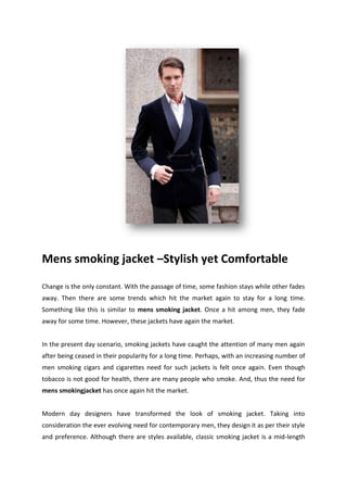 Mens smoking jacket –Stylish yet Comfortable
Change is the only constant. With the passage of time, some fashion stays while other fades
away. Then there are some trends which hit the market again to stay for a long time.
Something like this is similar to mens smoking jacket. Once a hit among men, they fade
away for some time. However, these jackets have again the market.
In the present day scenario, smoking jackets have caught the attention of many men again
after being ceased in their popularity for a long time. Perhaps, with an increasing number of
men smoking cigars and cigarettes need for such jackets is felt once again. Even though
tobacco is not good for health, there are many people who smoke. And, thus the need for
mens smokingjacket has once again hit the market.
Modern day designers have transformed the look of smoking jacket. Taking into
consideration the ever evolving need for contemporary men, they design it as per their style
and preference. Although there are styles available, classic smoking jacket is a mid-length
 