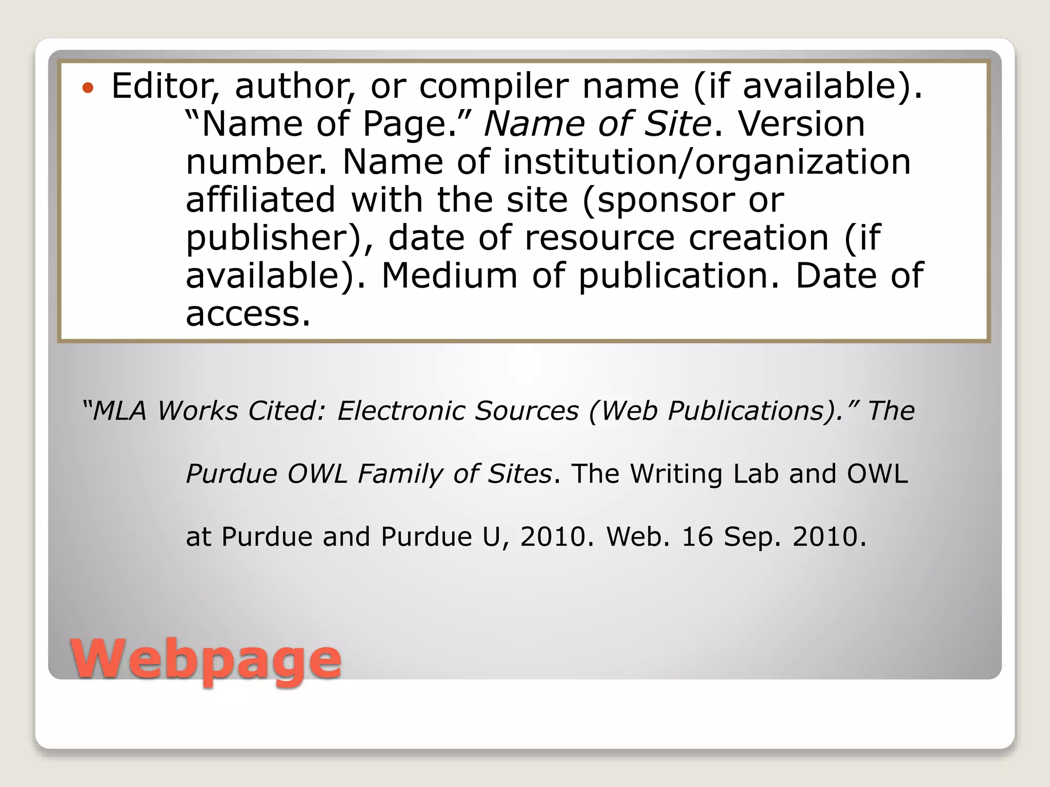 Webpage
 Editor, author, or compiler name (if available).
“Name of Page.” Name of Site. Version
number. Name of institution/organization
affiliated with the site (sponsor or
publisher), date of resource creation (if
available). Medium of publication. Date of
access.
“MLA Works Cited: Electronic Sources (Web Publications).” The
Purdue OWL Family of Sites. The Writing Lab and OWL
at Purdue and Purdue U, 2010. Web. 16 Sep. 2010.
 