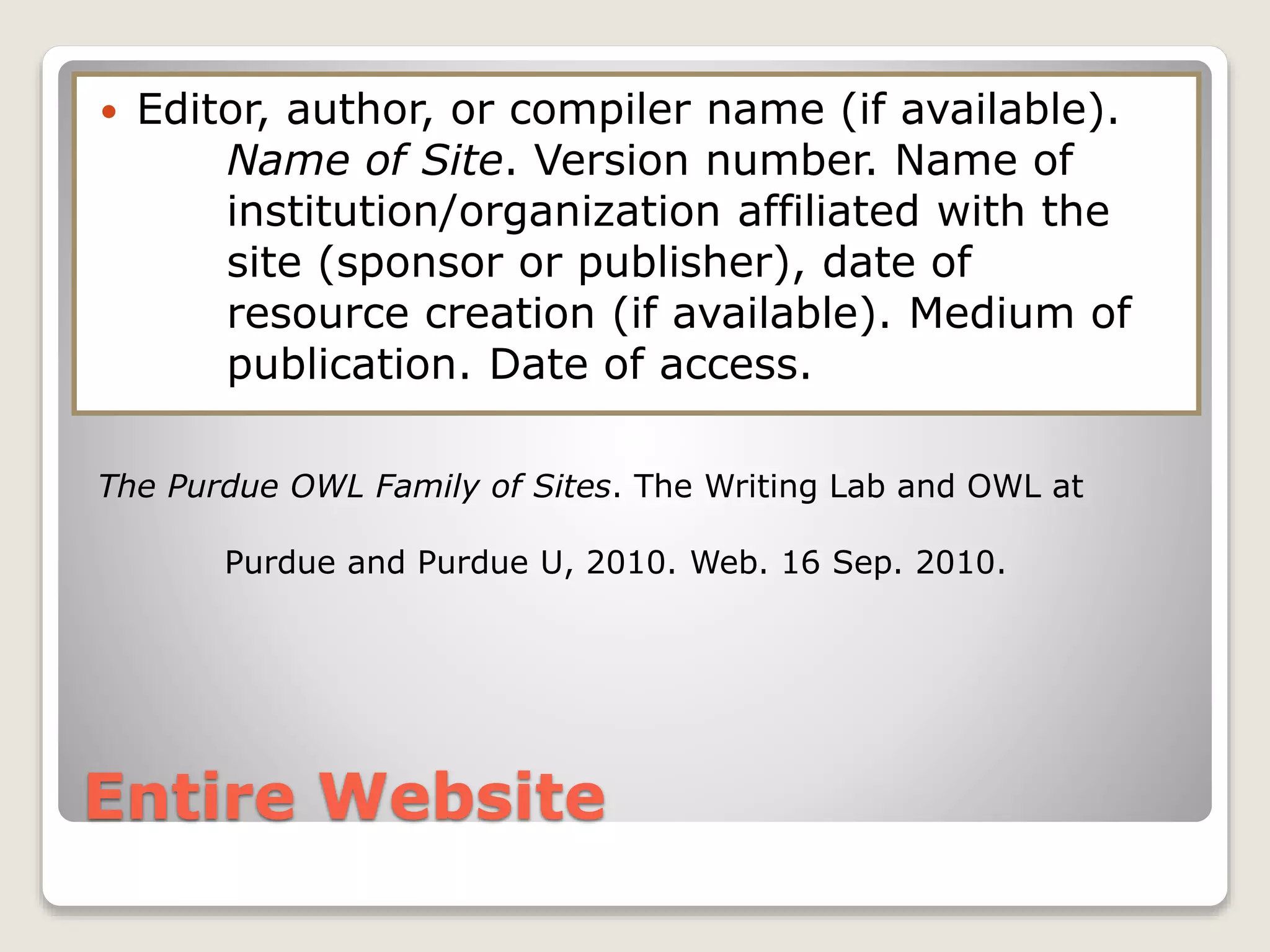 Entire Website
 Editor, author, or compiler name (if available).
Name of Site. Version number. Name of
institution/organization affiliated with the
site (sponsor or publisher), date of
resource creation (if available). Medium of
publication. Date of access.
The Purdue OWL Family of Sites. The Writing Lab and OWL at
Purdue and Purdue U, 2010. Web. 16 Sep. 2010.
 