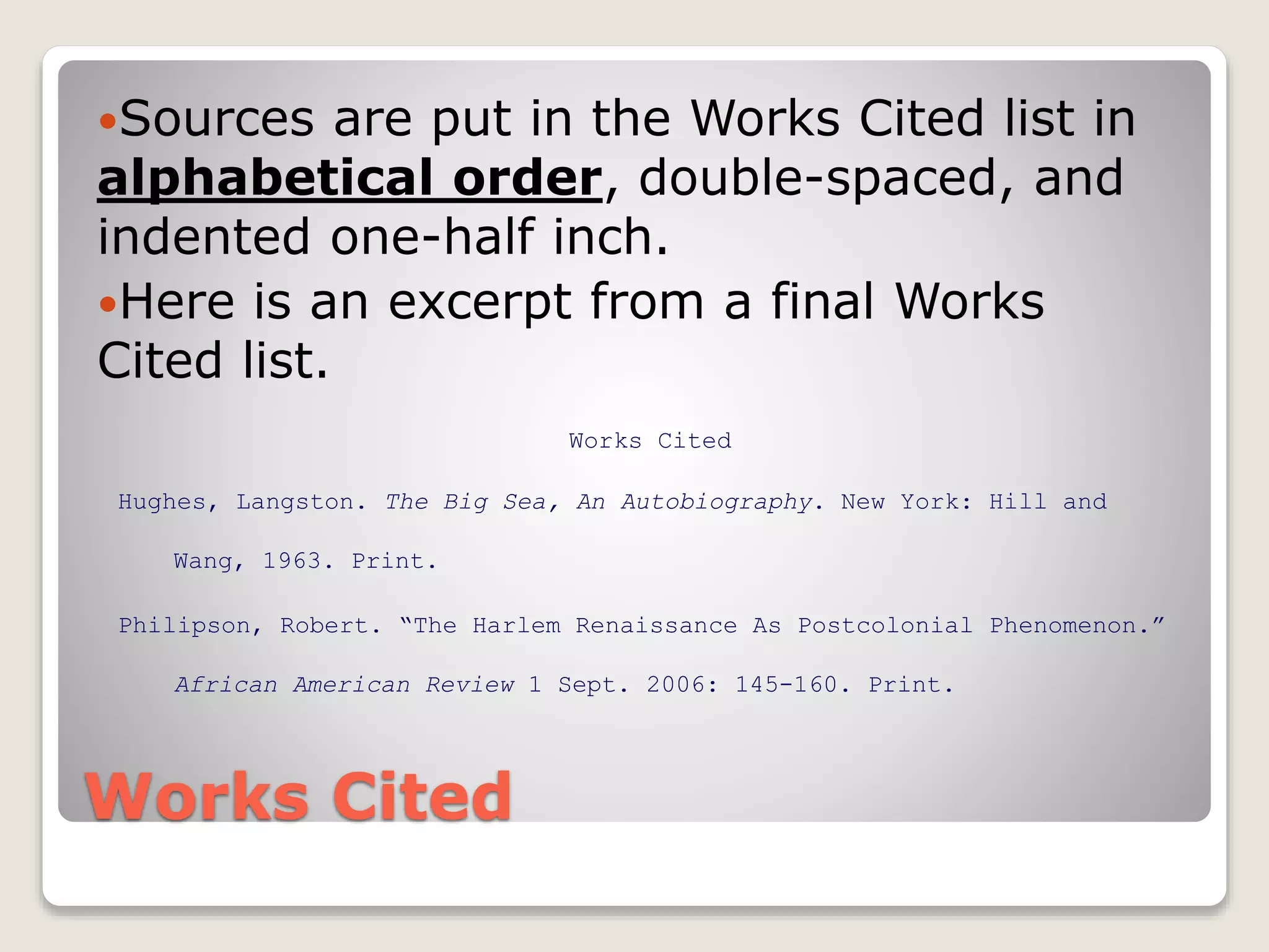 Works Cited
Sources are put in the Works Cited list in
alphabetical order, double-spaced, and
indented one-half inch.
Here is an excerpt from a final Works
Cited list.
Works Cited
Hughes, Langston. The Big Sea, An Autobiography. New York: Hill and
Wang, 1963. Print.
Philipson, Robert. “The Harlem Renaissance As Postcolonial Phenomenon.”
African American Review 1 Sept. 2006: 145-160. Print.
 