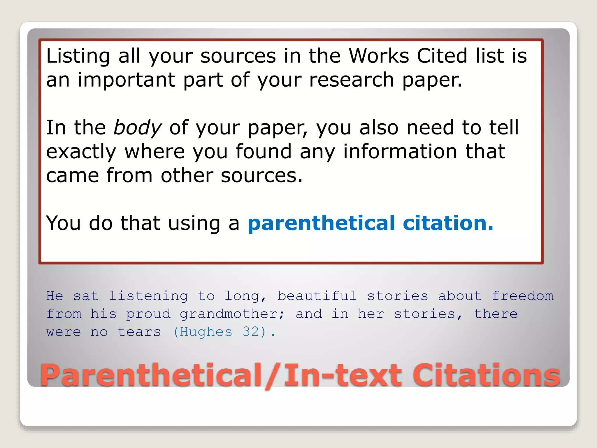 Parenthetical/In-text Citations
Listing all your sources in the Works Cited list is
an important part of your research paper.
In the body of your paper, you also need to tell
exactly where you found any information that
came from other sources.
You do that using a parenthetical citation.
He sat listening to long, beautiful stories about freedom
from his proud grandmother; and in her stories, there
were no tears (Hughes 32).
 
