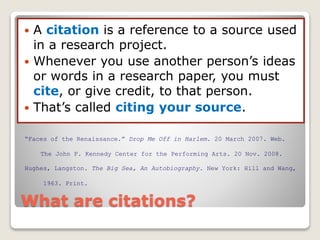 What are citations?
 A citation is a reference to a source used
in a research project.
 Whenever you use another person’s ideas
or words in a research paper, you must
cite, or give credit, to that person.
 That’s called citing your source.
Hughes, Langston. The Big Sea, An Autobiography. New York: Hill and Wang,
1963. Print.
“Faces of the Renaissance.” Drop Me Off in Harlem. 20 March 2007. Web.
The John F. Kennedy Center for the Performing Arts. 20 Nov. 2008.
 
