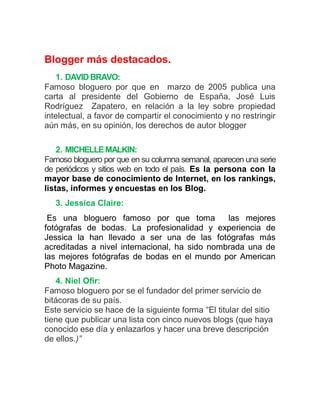 Blogger más destacados.
   1. DAVID BRAVO:
Famoso bloguero por que en marzo de 2005 publica una
carta al presidente del Gobierno de España, José Luis
Rodríguez Zapatero, en relación a la ley sobre propiedad
intelectual, a favor de compartir el conocimiento y no restringir
aún más, en su opinión, los derechos de autor blogger

    2. MICHELLE MALKIN:
Famoso bloguero por que en su columna semanal, aparecen una serie
de periódicos y sitios web en todo el país. Es la persona con la
mayor base de conocimiento de Internet, en los rankings,
listas, informes y encuestas en los Blog.
   3. Jessica Claire:
 Es una bloguero famoso por que toma           las mejores
fotógrafas de bodas. La profesionalidad y experiencia de
Jessica la han llevado a ser una de las fotógrafas más
acreditadas a nivel internacional, ha sido nombrada una de
las mejores fotógrafas de bodas en el mundo por American
Photo Magazine.
   4. Niel Ofir:
Famoso bloguero por se el fundador del primer servicio de
bitácoras de su país.
Este servicio se hace de la siguiente forma “El titular del sitio
tiene que publicar una lista con cinco nuevos blogs (que haya
conocido ese día y enlazarlos y hacer una breve descripción
de ellos.)”
 